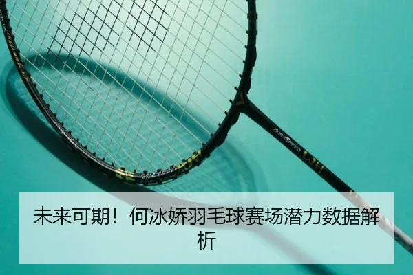 未来可期!何冰娇羽毛球赛场潜力数据解析